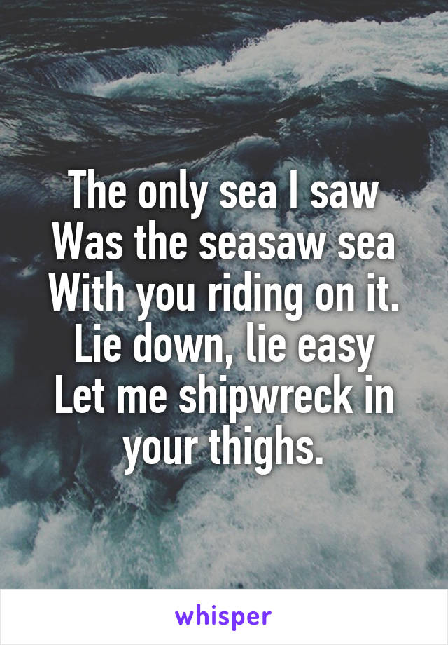 The only sea I saw
Was the seasaw sea
With you riding on it.
Lie down, lie easy
Let me shipwreck in your thighs.