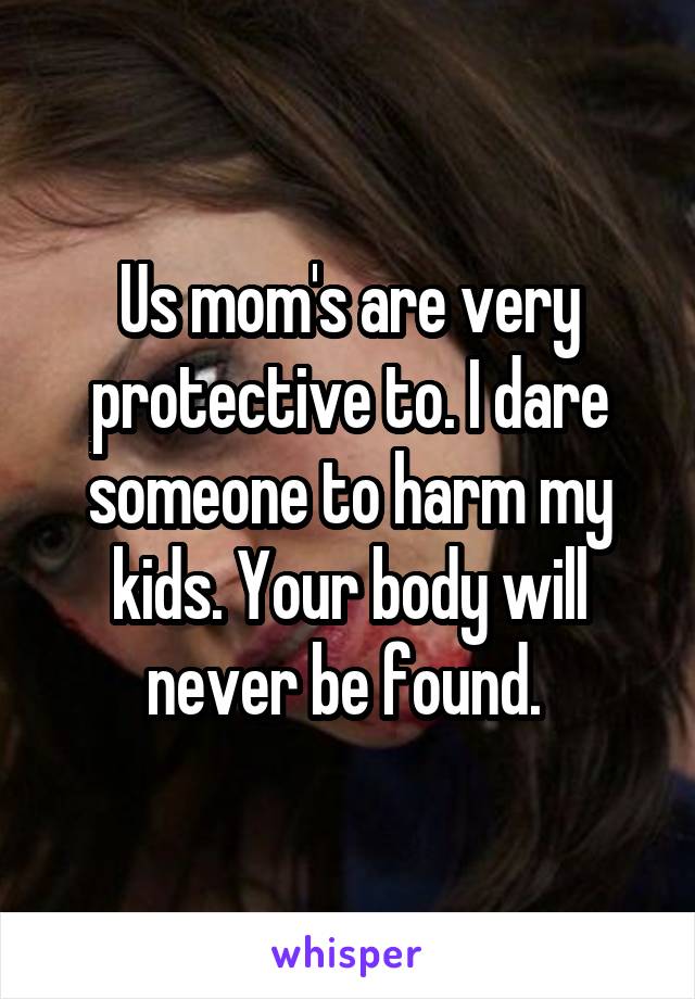 Us mom's are very protective to. I dare someone to harm my kids. Your body will never be found. 