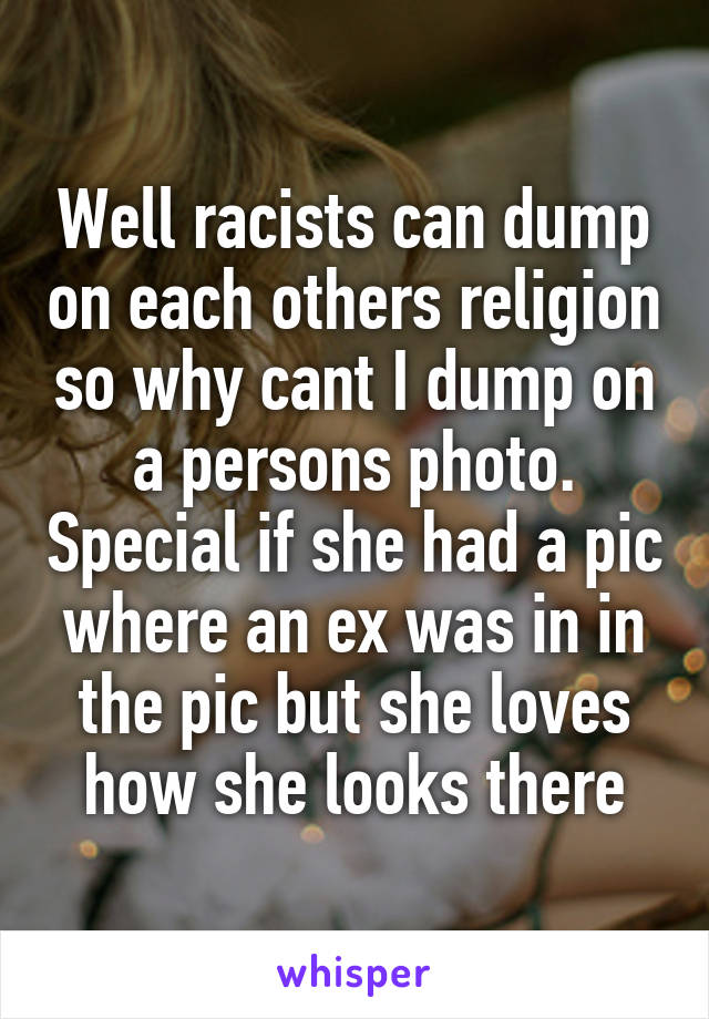 Well racists can dump on each others religion so why cant I dump on a persons photo. Special if she had a pic where an ex was in in the pic but she loves how she looks there