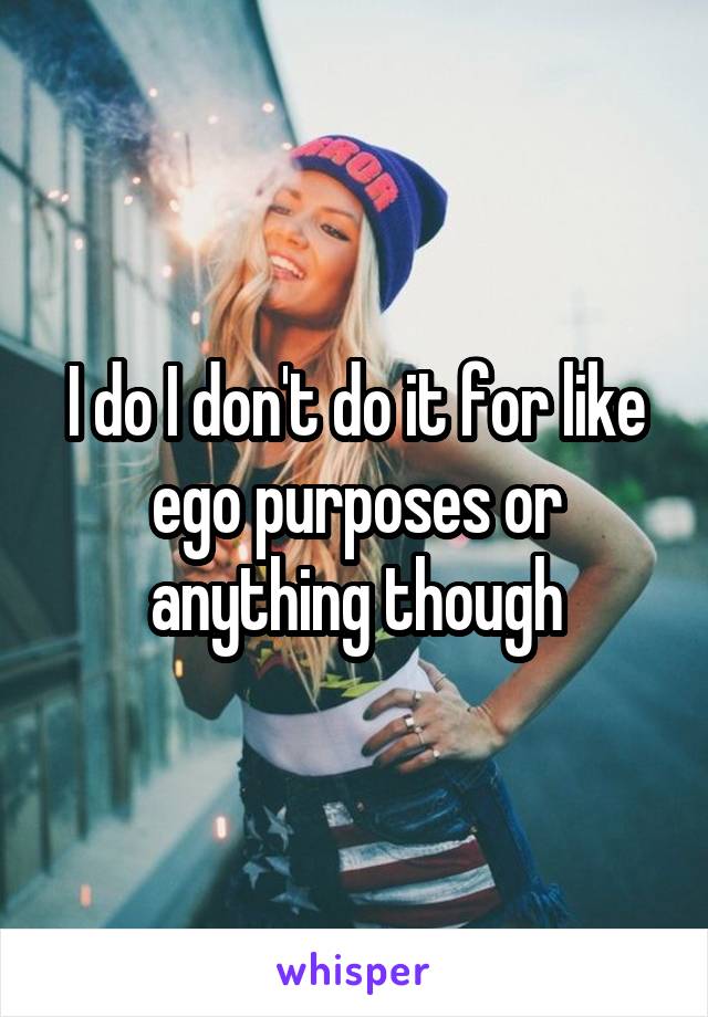 I do I don't do it for like ego purposes or anything though