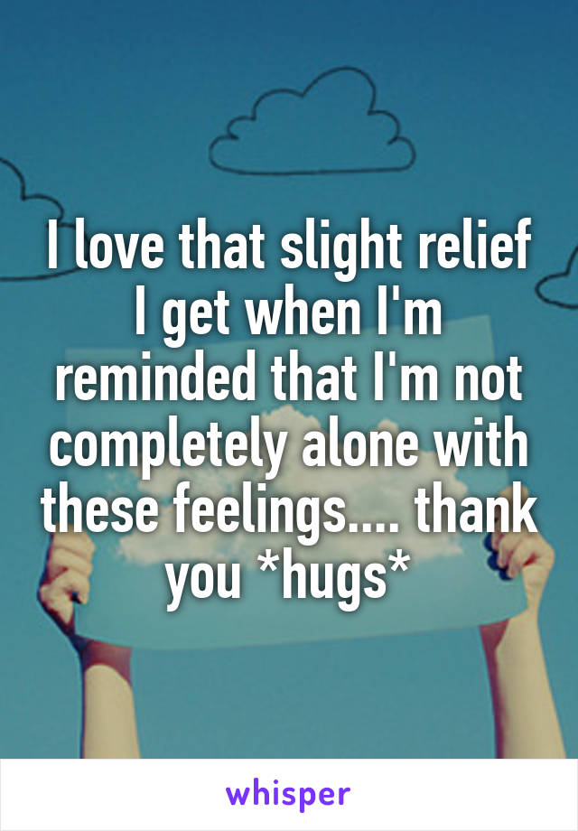 I love that slight relief I get when I'm reminded that I'm not completely alone with these feelings.... thank you *hugs*