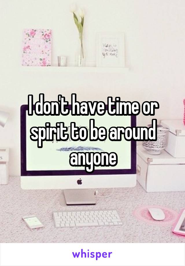 I don't have time or spirit to be around anyone