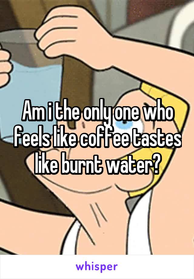 Am i the only one who feels like coffee tastes like burnt water?