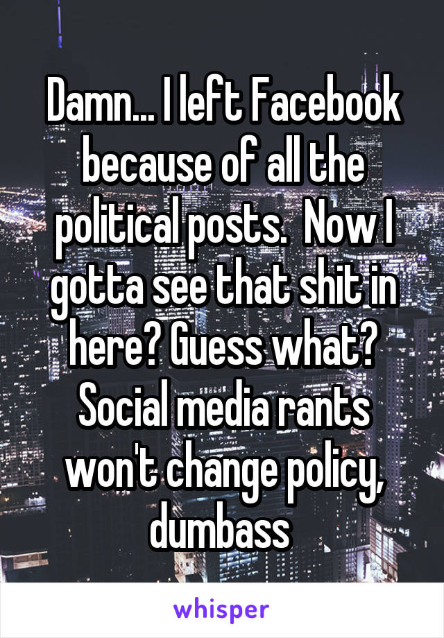 Damn... I left Facebook because of all the political posts.  Now I gotta see that shit in here? Guess what? Social media rants won't change policy, dumbass 