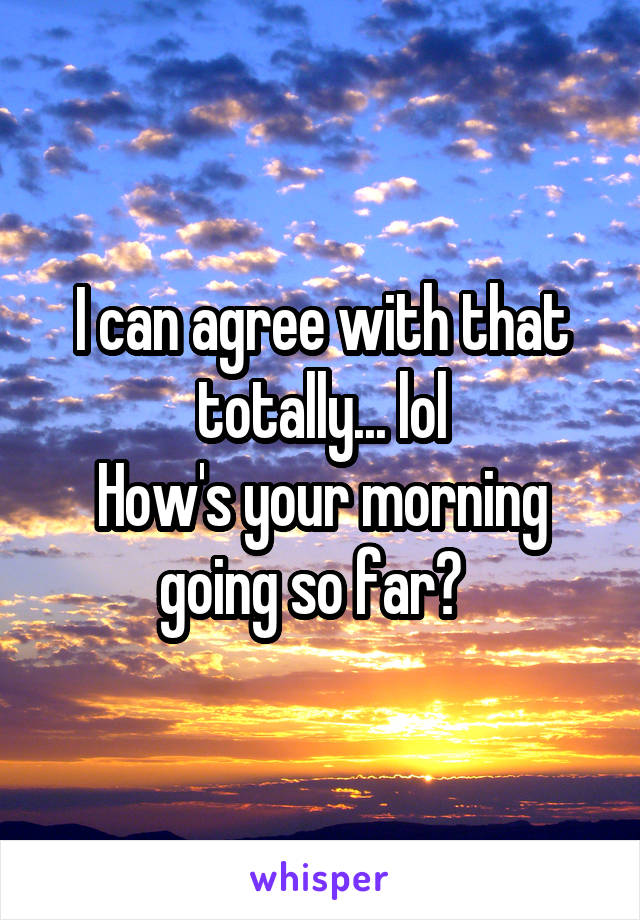 I can agree with that totally... lol
How's your morning going so far?  