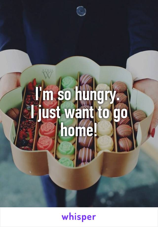 I'm so hungry. 
I just want to go home!