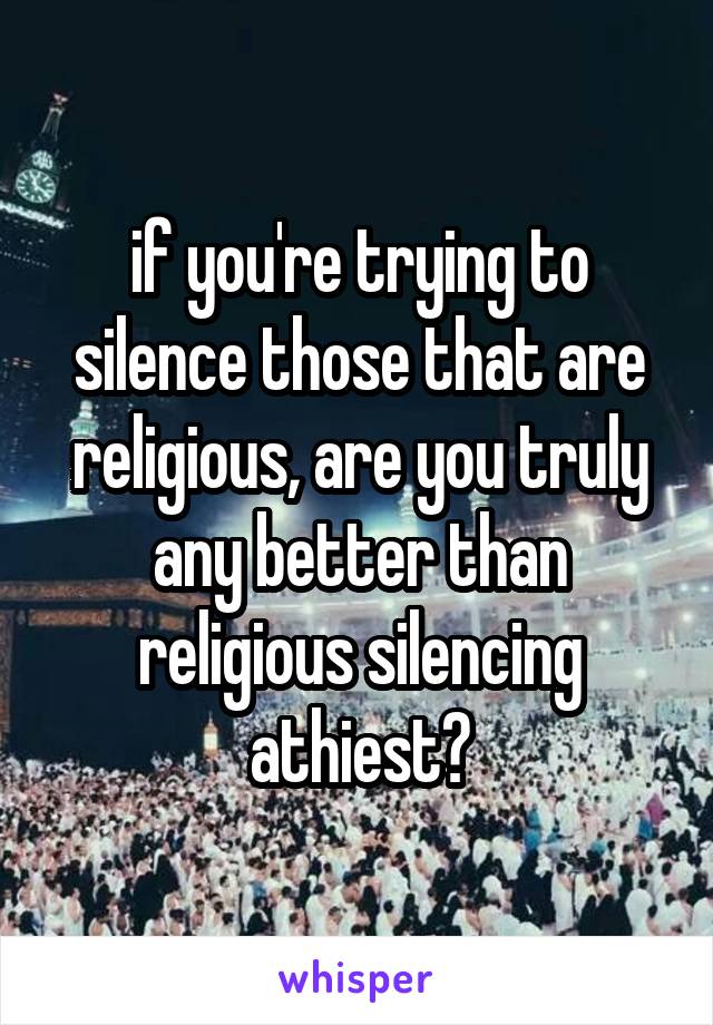 if you're trying to silence those that are religious, are you truly any better than religious silencing athiest?