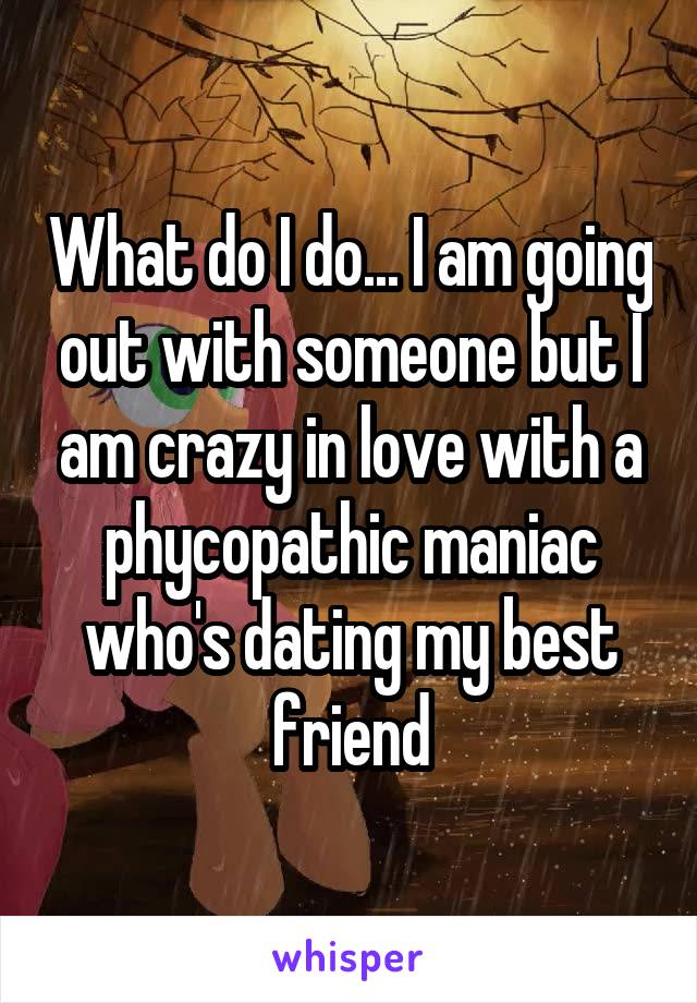 What do I do... I am going out with someone but I am crazy in love with a phycopathic maniac who's dating my best friend