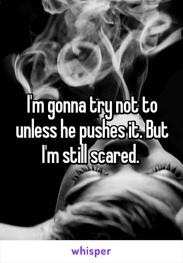 I'm gonna try not to unless he pushes it. But I'm still scared. 