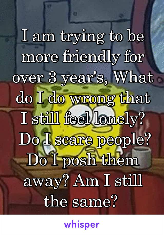 I am trying to be more friendly for over 3 year's, What do I do wrong that I still feel lonely?
 Do I scare people? Do I posh them away? Am I still the same? 