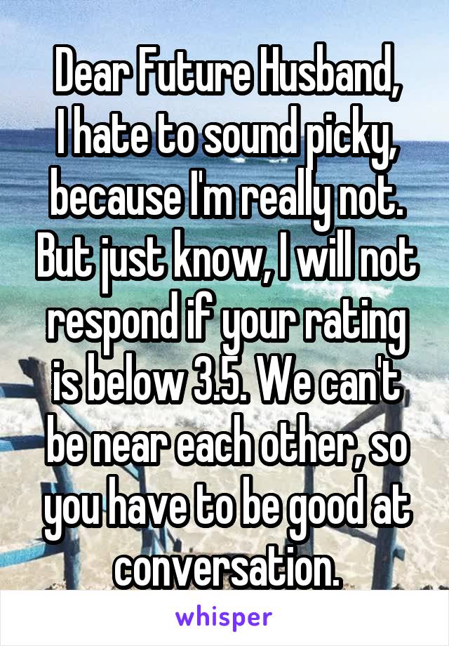 Dear Future Husband,
I hate to sound picky, because I'm really not. But just know, I will not respond if your rating is below 3.5. We can't be near each other, so you have to be good at conversation.