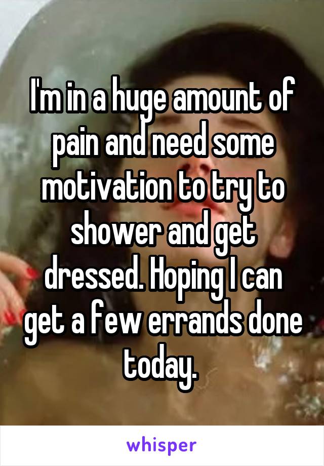 I'm in a huge amount of pain and need some motivation to try to shower and get dressed. Hoping I can get a few errands done today. 