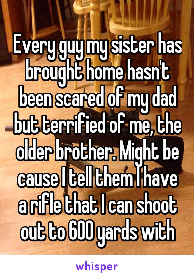 Every guy my sister has brought home hasn't been scared of my dad but terrified of me, the older brother. Might be cause I tell them I have a rifle that I can shoot out to 600 yards with