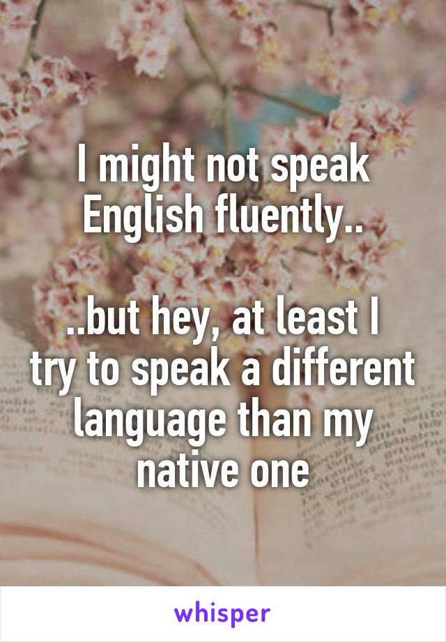 I might not speak English fluently..

..but hey, at least I try to speak a different language than my native one