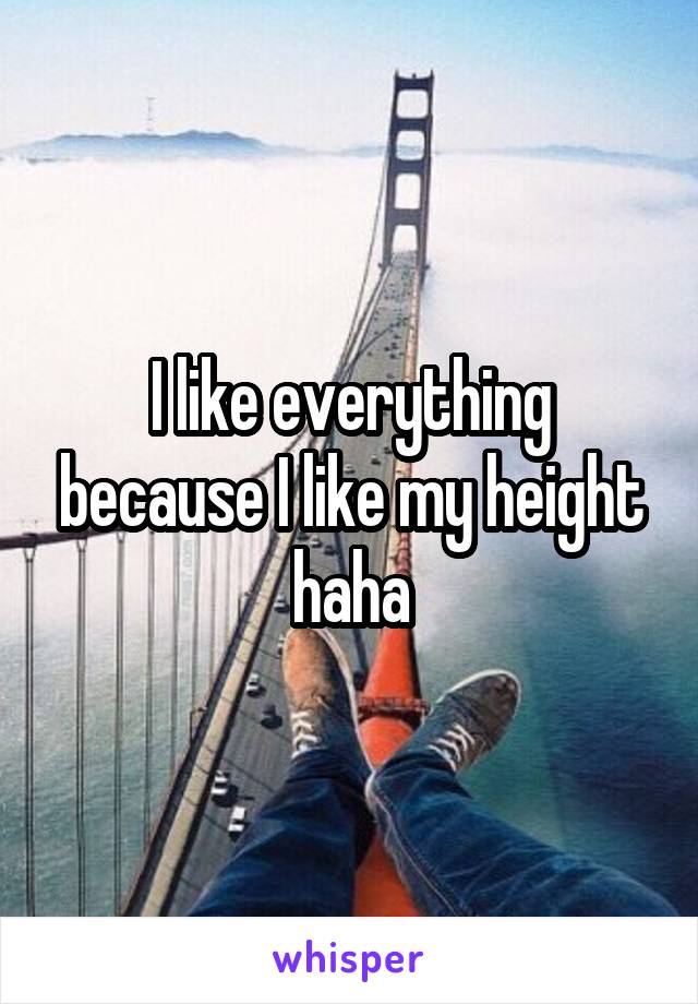 I like everything because I like my height haha