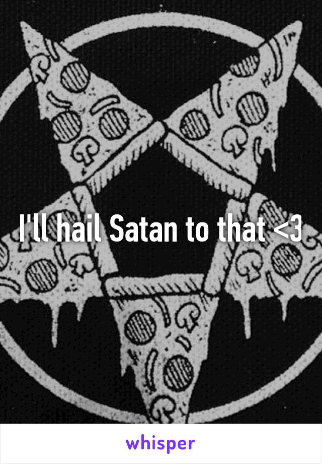 I'll hail Satan to that <3