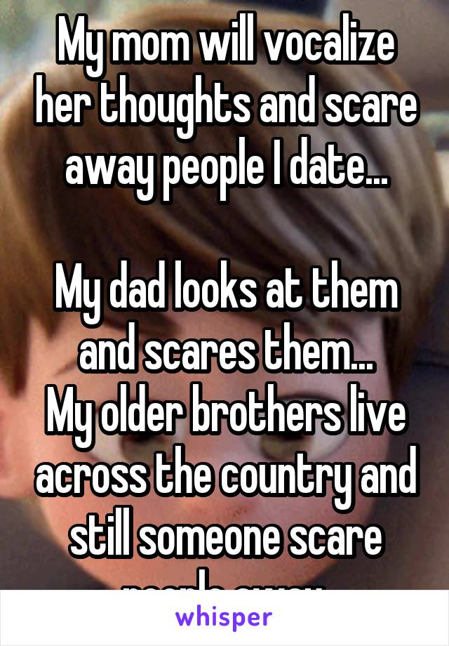 My mom will vocalize her thoughts and scare away people I date...

My dad looks at them and scares them...
My older brothers live across the country and still someone scare people away.