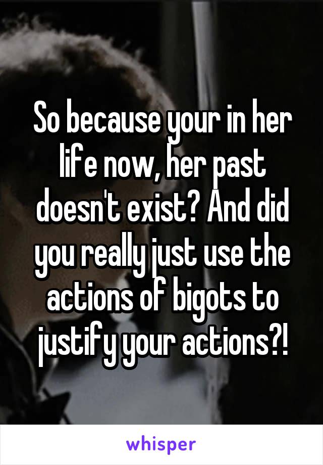 So because your in her life now, her past doesn't exist? And did you really just use the actions of bigots to justify your actions?!