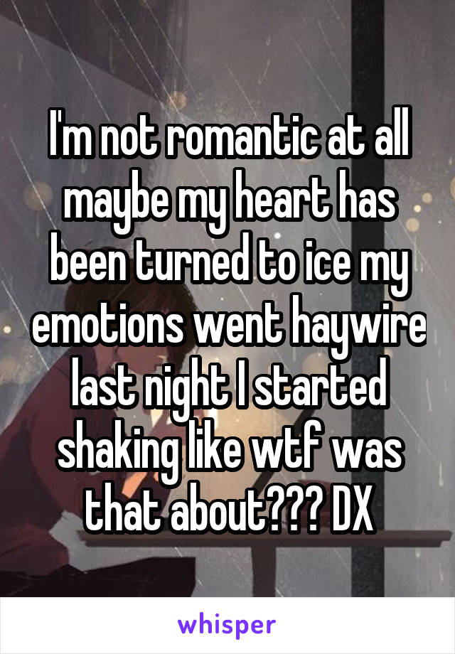 I'm not romantic at all maybe my heart has been turned to ice my emotions went haywire last night I started shaking like wtf was that about??? DX