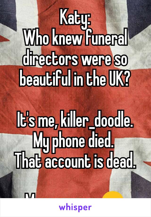 Katy:
Who knew funeral directors were so beautiful in the UK?

It's me, killer_doodle.
My phone died. 
That account is dead.

Message me. 😊