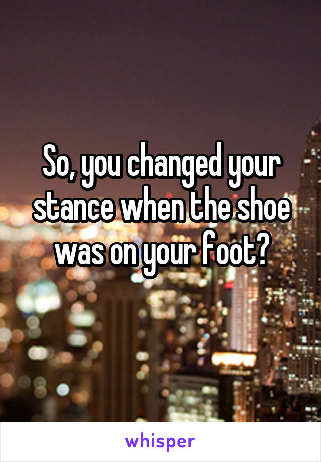 So, you changed your stance when the shoe was on your foot?
