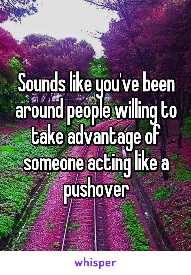 Sounds like you've been around people willing to take advantage of someone acting like a pushover