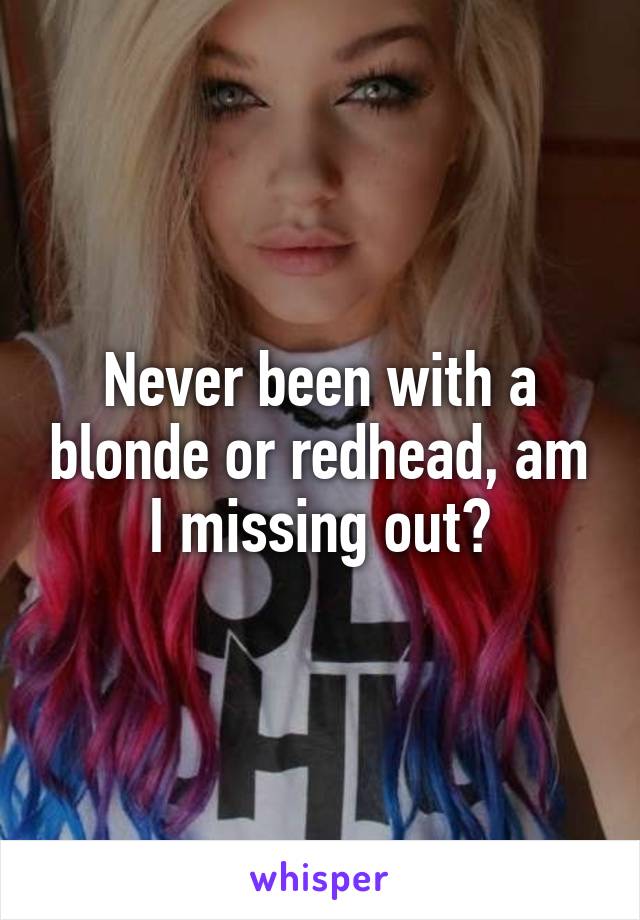 Never been with a blonde or redhead, am I missing out?