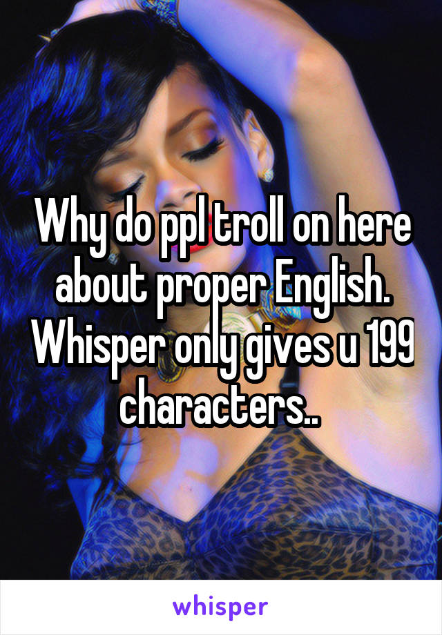 Why do ppl troll on here about proper English. Whisper only gives u 199 characters.. 