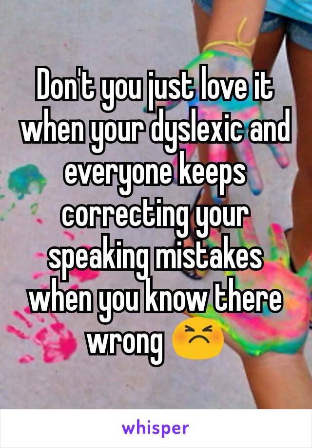 Don't you just love it when your dyslexic and everyone keeps correcting your speaking mistakes when you know there wrong 😣