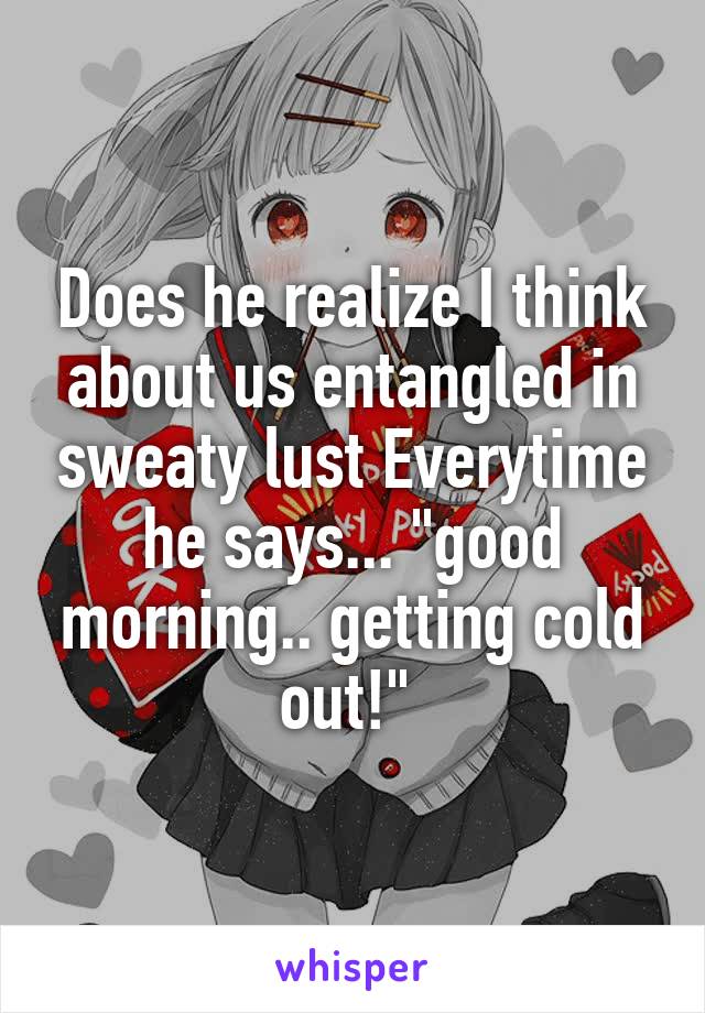 Does he realize I think about us entangled in sweaty lust Everytime he says... "good morning.. getting cold out!" 