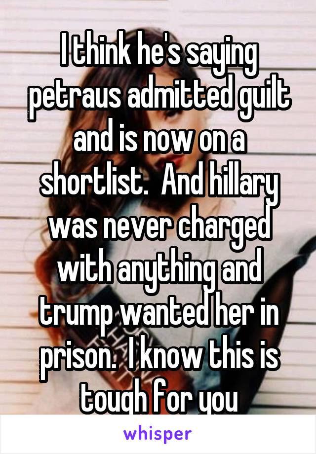 I think he's saying petraus admitted guilt and is now on a shortlist.  And hillary was never charged with anything and trump wanted her in prison.  I know this is tough for you