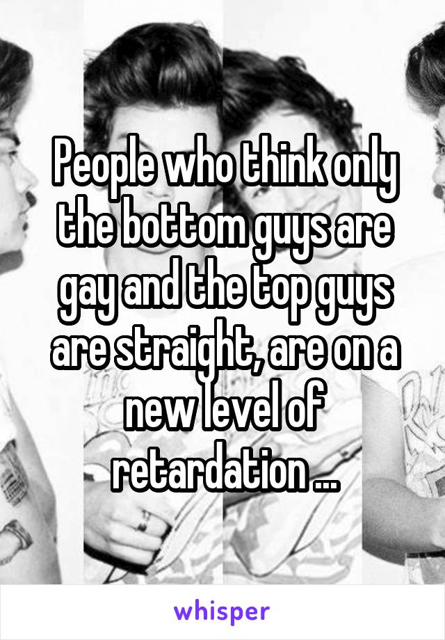 People who think only the bottom guys are gay and the top guys are straight, are on a new level of retardation ...