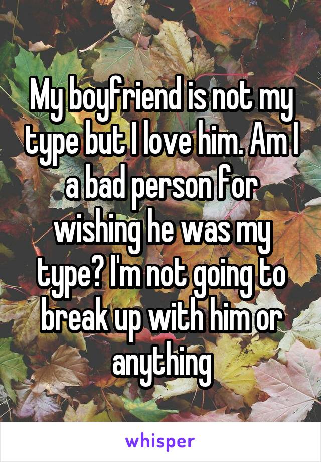 My boyfriend is not my type but I love him. Am I a bad person for wishing he was my type? I'm not going to break up with him or anything