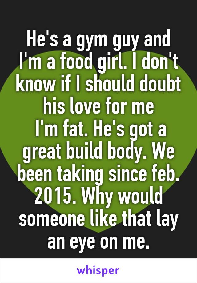 He's a gym guy and I'm a food girl. I don't know if I should doubt his love for me
 I'm fat. He's got a great build body. We been taking since feb. 2015. Why would someone like that lay an eye on me.