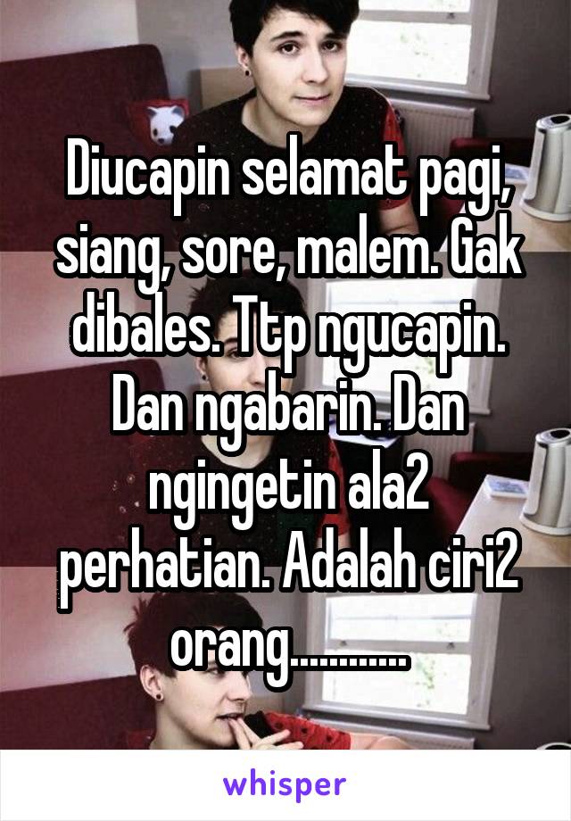 Diucapin selamat pagi, siang, sore, malem. Gak dibales. Ttp ngucapin. Dan ngabarin. Dan ngingetin ala2 perhatian. Adalah ciri2 orang............