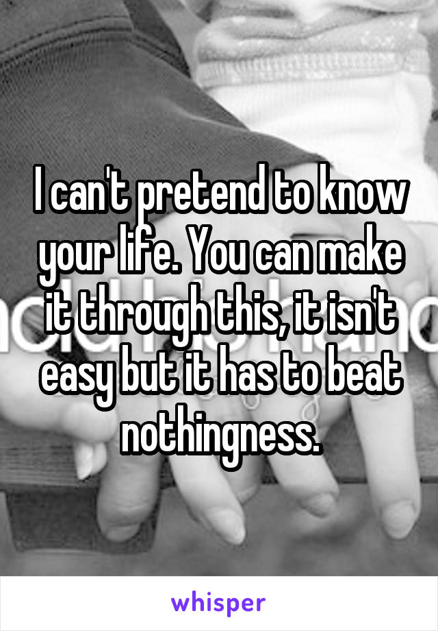 I can't pretend to know your life. You can make it through this, it isn't easy but it has to beat nothingness.