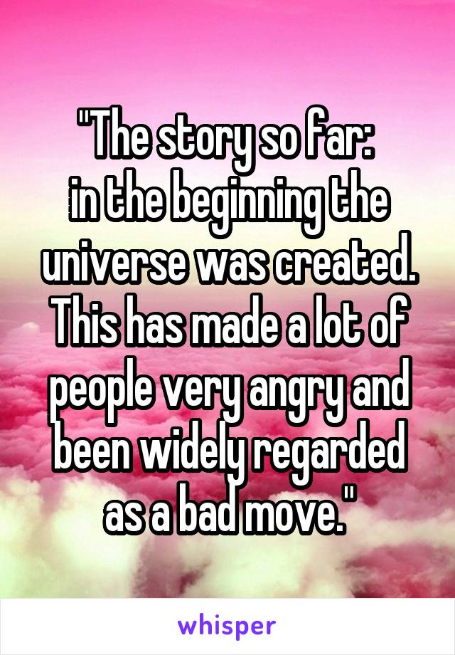 "The story so far: 
in the beginning the universe was created. This has made a lot of people very angry and been widely regarded as a bad move."