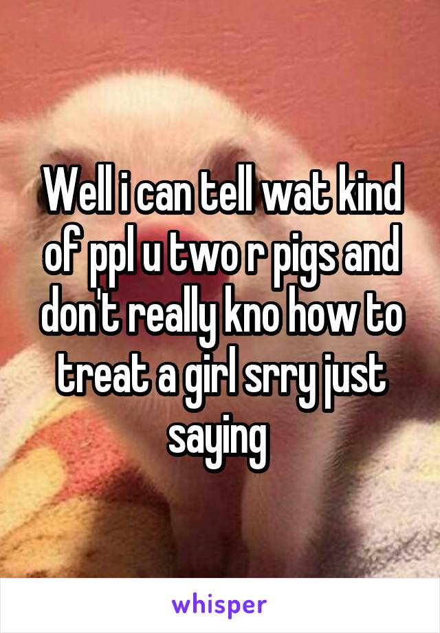 Well i can tell wat kind of ppl u two r pigs and don't really kno how to treat a girl srry just saying 