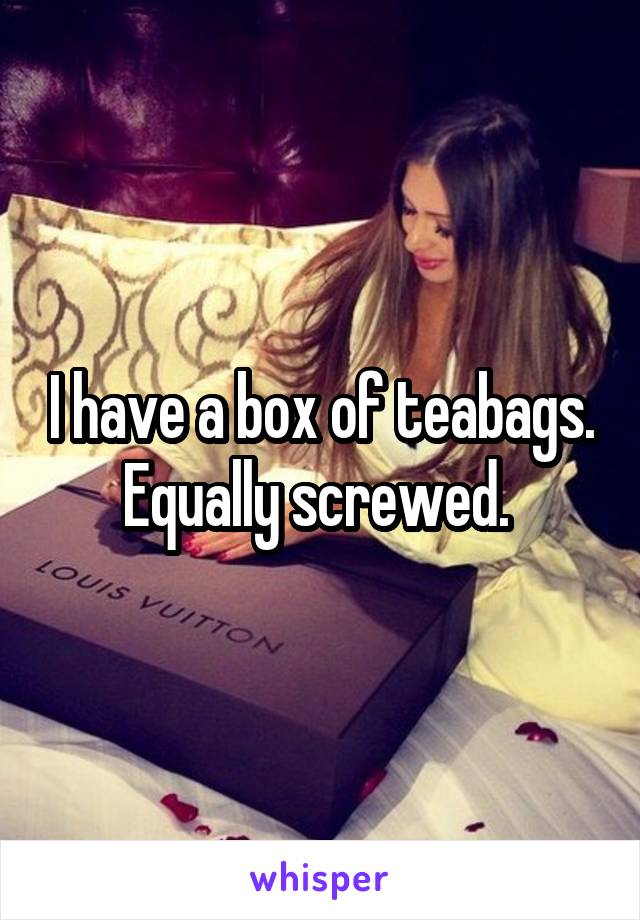 I have a box of teabags. Equally screwed. 