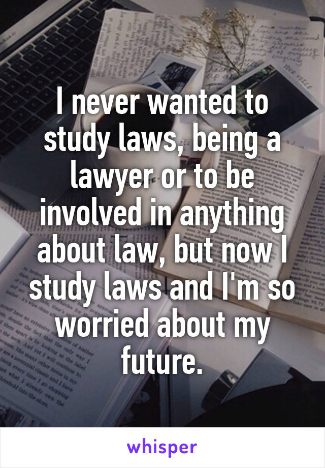 I never wanted to study laws, being a lawyer or to be involved in anything about law, but now I study laws and I'm so worried about my future.