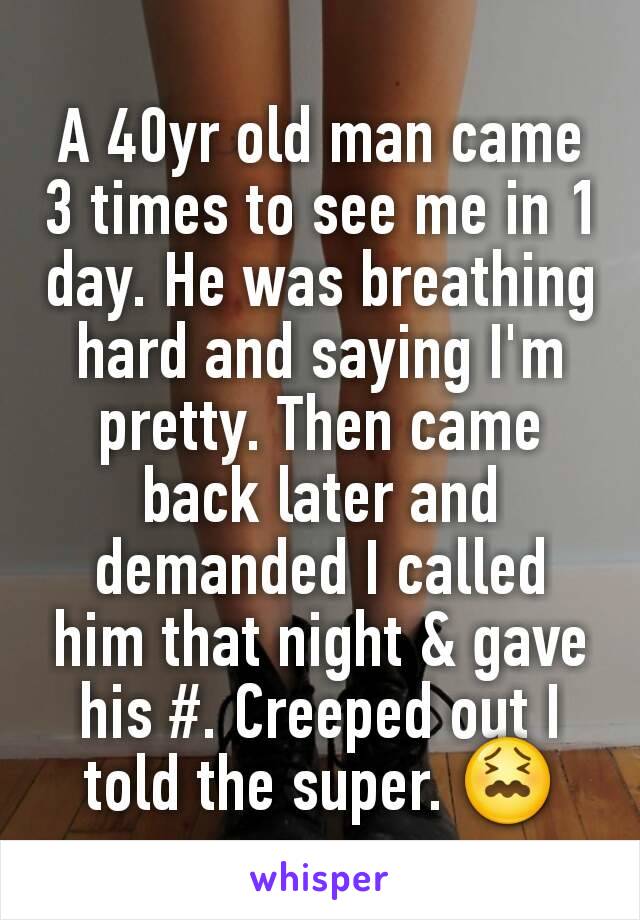 A 40yr old man came 3 times to see me in 1 day. He was breathing hard and saying I'm pretty. Then came back later and demanded I called him that night & gave his #. Creeped out I told the super. 😖