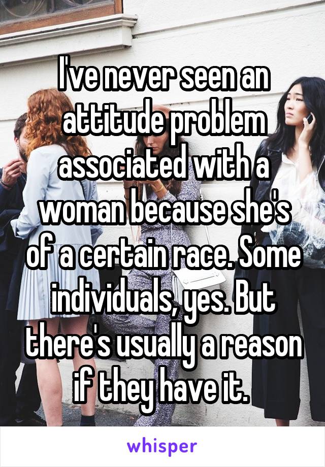 I've never seen an attitude problem associated with a woman because she's of a certain race. Some individuals, yes. But there's usually a reason if they have it. 