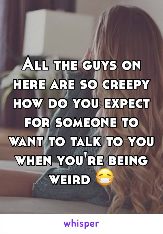 All the guys on here are so creepy how do you expect for someone to want to talk to you when you're being weird 😷