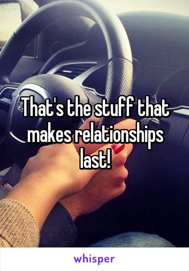 That's the stuff that makes relationships last!