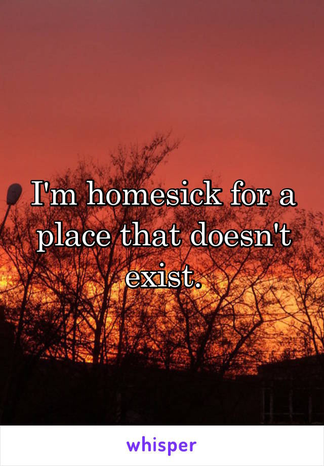 I'm homesick for a place that doesn't exist.