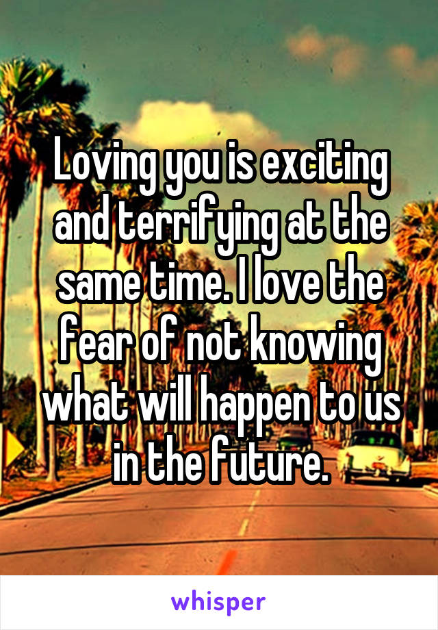 Loving you is exciting and terrifying at the same time. I love the fear of not knowing what will happen to us in the future.