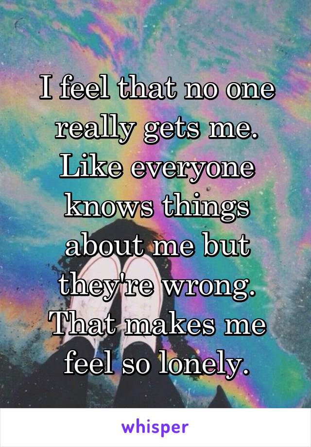 I feel that no one really gets me. Like everyone knows things about me but they're wrong. That makes me feel so lonely.