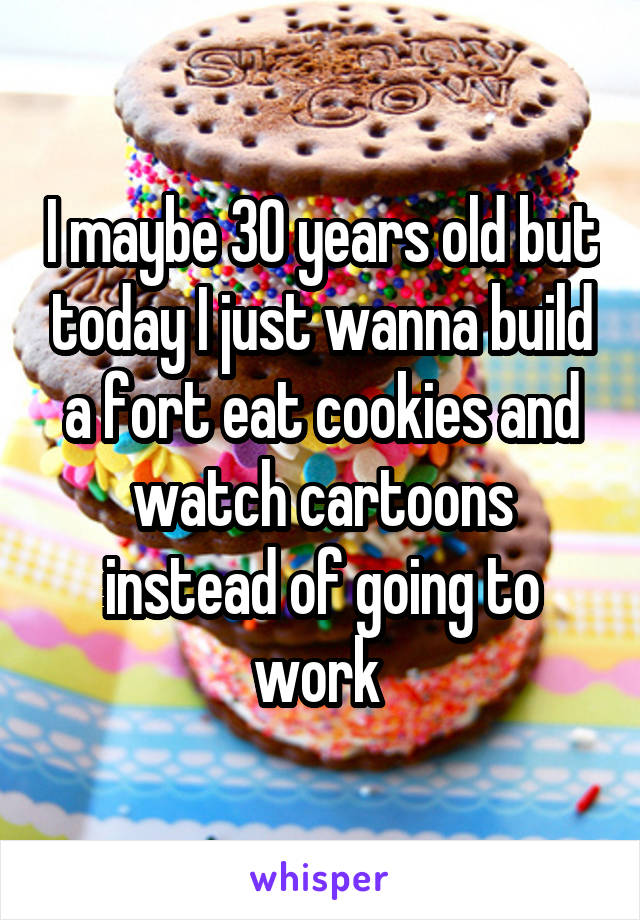 I maybe 30 years old but today I just wanna build a fort eat cookies and watch cartoons instead of going to work 