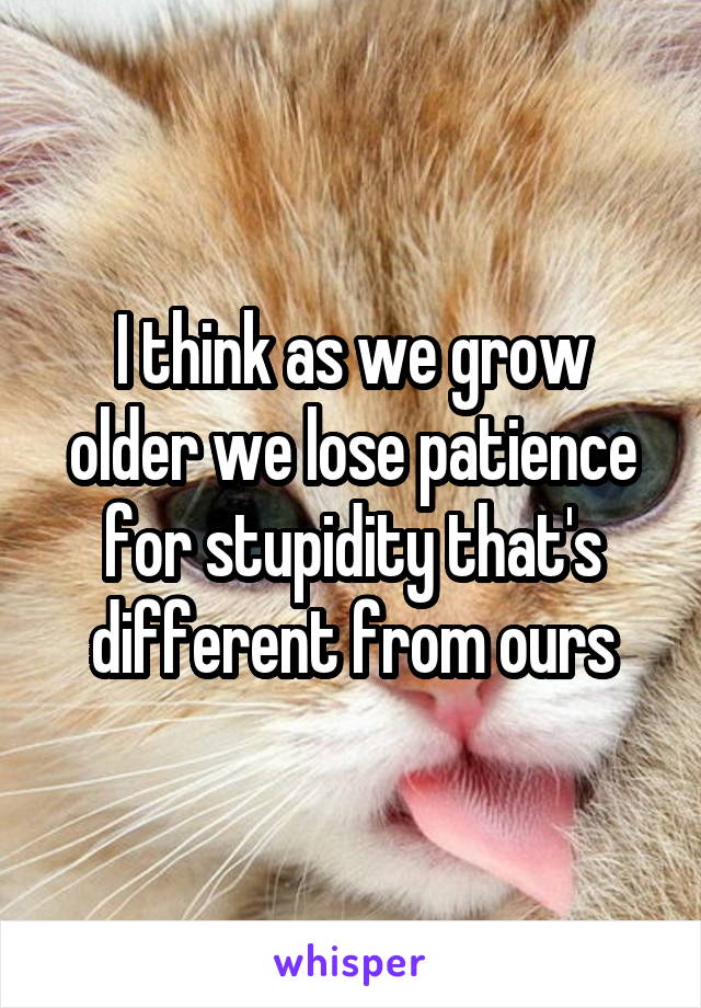 I think as we grow older we lose patience for stupidity that's different from ours