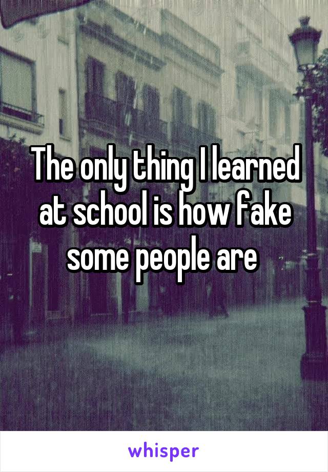 The only thing I learned at school is how fake some people are 
